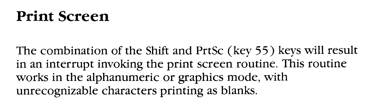 Print Screen: The combination of the Shift and PrtSc (key 55) keys will result in an interrupt invoking the print screen routine. This routine works in the alphanumeric or graphics mode, with unrecognisable characters printing as blanks.