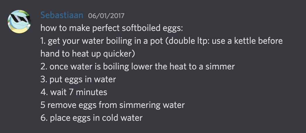 Screenshot of Discord: &ldquo;Sebastiaan @ 06/01/2017: how to make perfect soft boiled eggs: 1. get your water boiling in a pot (double ltp: use a kettle before hand to heat up quicker) 2. once water is boiling lower the heat to a simmer 3. put eggs in water 4. wait 7 minutes 5 remove eggs from simmering water 6. place eggs in cold water&rdquo;